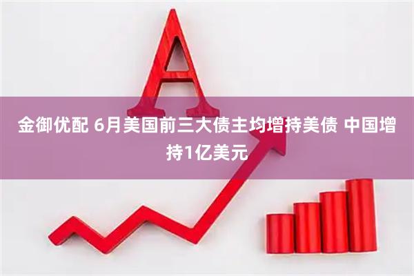 金御优配 6月美国前三大债主均增持美债 中国增持1亿美元