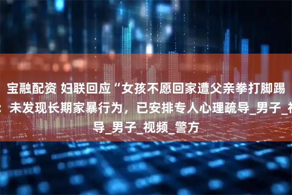 宝融配资 妇联回应“女孩不愿回家遭父亲拳打脚踢推进车”：未发现长期家暴行为，已安排专人心理疏导_男子_视频_警方