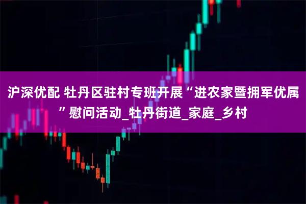 沪深优配 牡丹区驻村专班开展“进农家暨拥军优属”慰问活动_牡丹街道_家庭_乡村