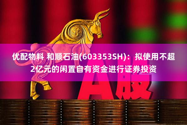 优配物料 和顺石油(603353SH)：拟使用不超2亿元的闲置自有资金进行证券投资