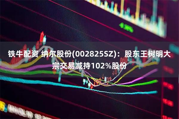 铁牛配资 纳尔股份(002825SZ)：股东王树明大宗交易减持102%股份