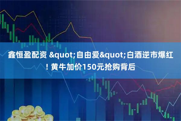 鑫恒盈配资 "自由爱"白酒逆市爆红! 黄牛加价150元抢购背后