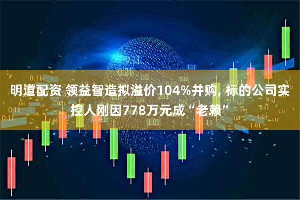 明道配资 领益智造拟溢价104%并购, 标的公司实控人刚因778万元成“老赖”