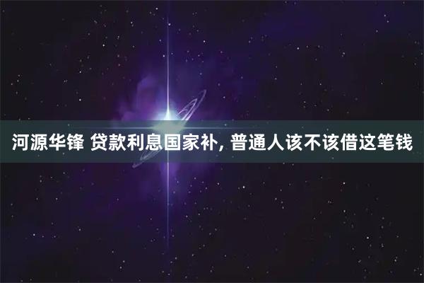 河源华锋 贷款利息国家补, 普通人该不该借这笔钱