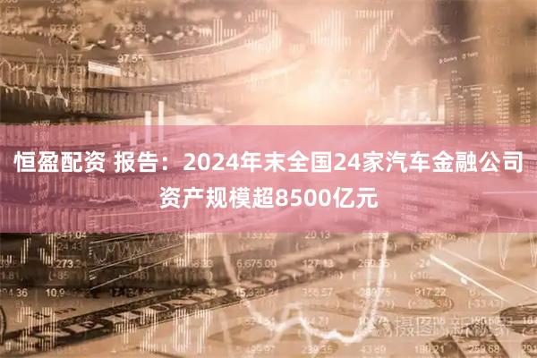 恒盈配资 报告:2024年末全国24家汽车金融公司资产规模超8500亿元
