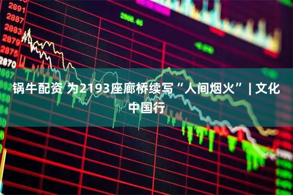 锅牛配资 为2193座廊桥续写“人间烟火” | 文化中国行