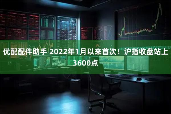 优配配件助手 2022年1月以来首次！沪指收盘站上3600点