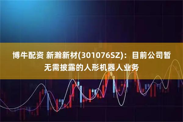 博牛配资 新瀚新材(301076SZ)：目前公司暂无需披露的人形机器人业务