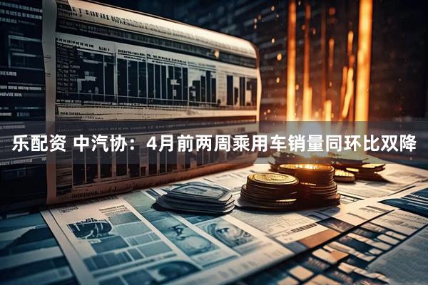乐配资 中汽协：4月前两周乘用车销量同环比双降