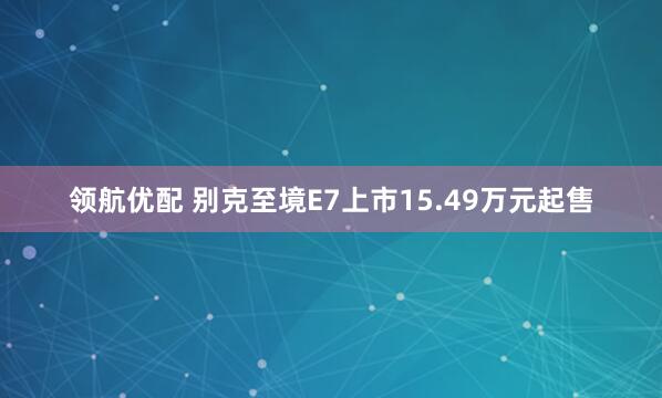 领航优配 别克至境E7上市15.49万元起售