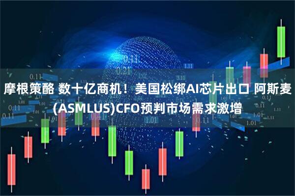 摩根策酪 数十亿商机！美国松绑AI芯片出口 阿斯麦(ASMLUS)CFO预判市场需求激增