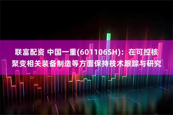 联富配资 中国一重(601106SH)：在可控核聚变相关装备制造等方面保持技术跟踪与研究