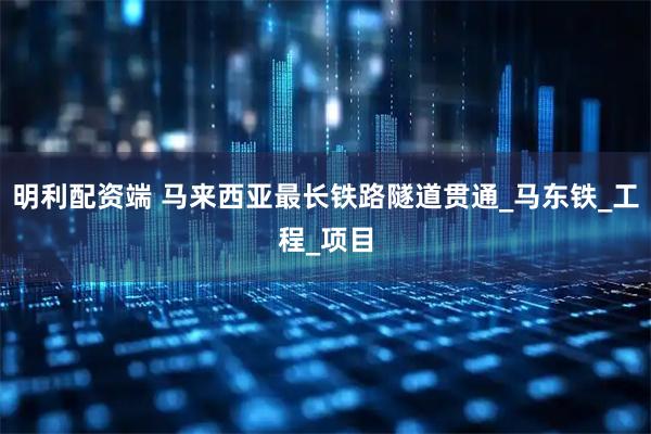 明利配资端 马来西亚最长铁路隧道贯通_马东铁_工程_项目