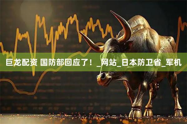 巨龙配资 国防部回应了！_网站_日本防卫省_军机