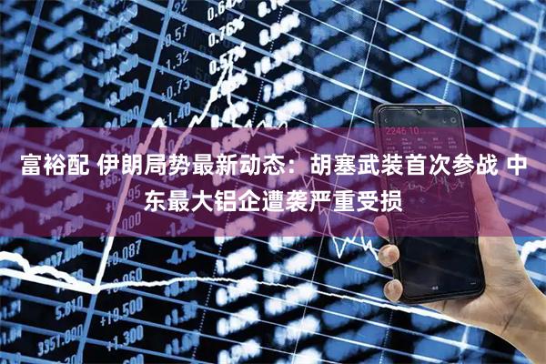 富裕配 伊朗局势最新动态：胡塞武装首次参战 中东最大铝企遭袭严重受损