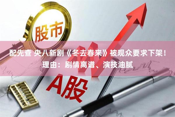 配先查 央八新剧《冬去春来》被观众要求下架！理由：剧情离谱、演技油腻