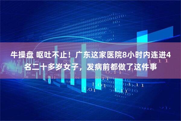 牛操盘 呕吐不止！广东这家医院8小时内连进4名二十多岁女子，发病前都做了这件事