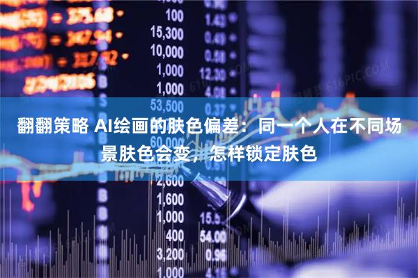 翻翻策略 AI绘画的肤色偏差:同一个人在不同场景肤色会变,怎样锁定肤色