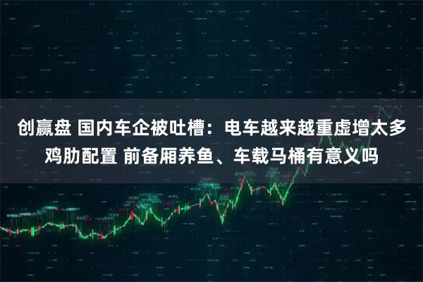 创赢盘 国内车企被吐槽:电车越来越重虚增太多鸡肋配置 前备厢养鱼、车载马桶有意义吗