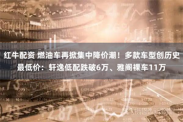 红牛配资 燃油车再掀集中降价潮!多款车型创历史最低价:轩逸低配跌破6万、雅阁裸车11万