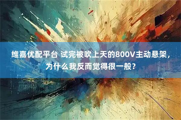 维嘉优配平台 试完被吹上天的800V主动悬架，为什么我反而觉得很一般？