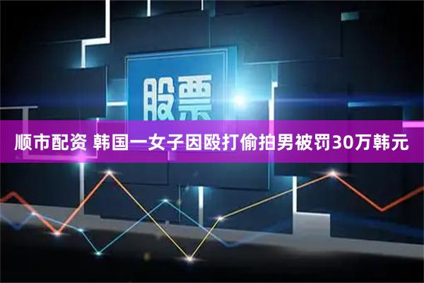 顺市配资 韩国一女子因殴打偷拍男被罚30万韩元