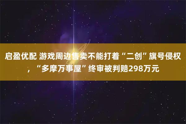 启盈优配 游戏周边售卖不能打着“二创”旗号侵权，“多摩万事屋”终审被判赔298万元