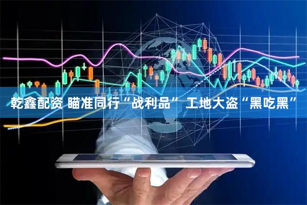 乾鑫配资 瞄准同行“战利品” 工地大盗“黑吃黑”