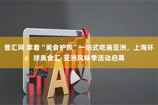 普汇网 拿着“美食护照”一站式吃遍亚洲，上海环球美食汇·亚洲风味季活动启幕