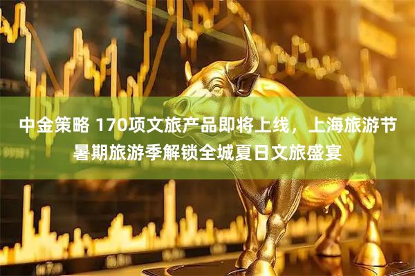 中金策略 170项文旅产品即将上线，上海旅游节暑期旅游季解锁全城夏日文旅盛宴