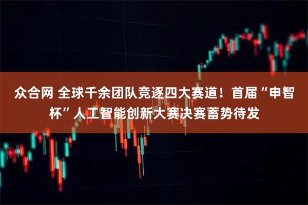 众合网 全球千余团队竞逐四大赛道！首届“申智杯”人工智能创新大赛决赛蓄势待发