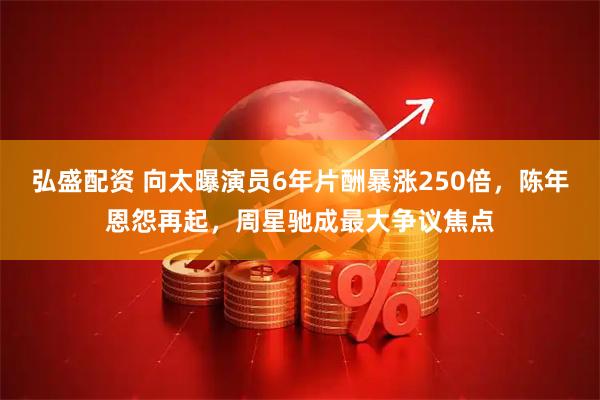 弘盛配资 向太曝演员6年片酬暴涨250倍，陈年恩怨再起，周星驰成最大争议焦点