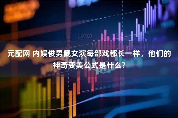 元配网 内娱俊男靓女演每部戏都长一样，他们的神奇变美公式是什么?