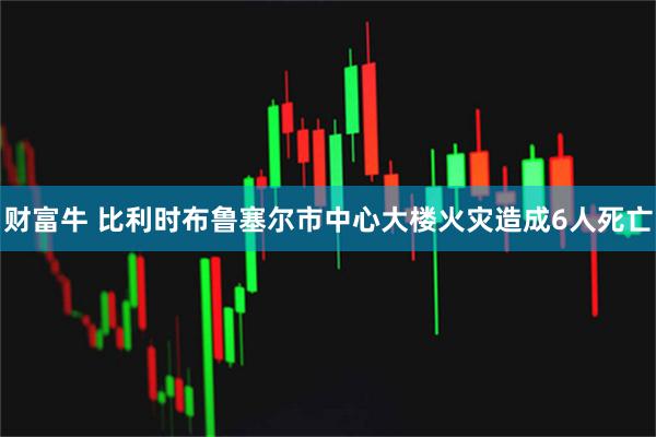 财富牛 比利时布鲁塞尔市中心大楼火灾造成6人死亡