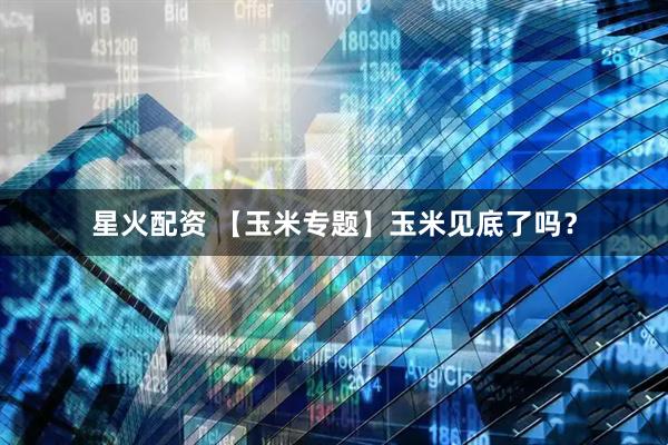 星火配资 【玉米专题】玉米见底了吗？