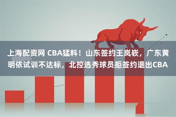 上海配资网 CBA猛料！山东签约王岚嵚，广东黄明依试训不达标，北控选秀球员拒签约退出CBA