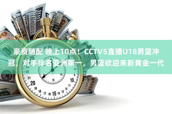 豪资随配 晚上10点！CCTV5直播U18男篮冲冠，对手排名亚洲第一，男篮欲迎来新黄金一代