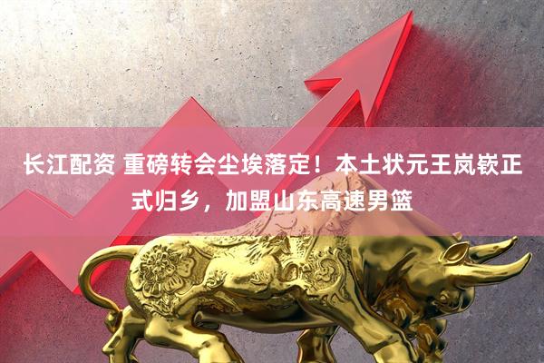 长江配资 重磅转会尘埃落定！本土状元王岚嵚正式归乡，加盟山东高速男篮
