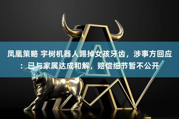 凤凰策略 宇树机器人踢掉女孩牙齿，涉事方回应：已与家属达成和解，赔偿细节暂不公开