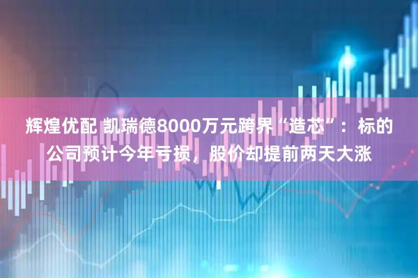 辉煌优配 凯瑞德8000万元跨界“造芯”：标的公司预计今年亏损，股价却提前两天大涨